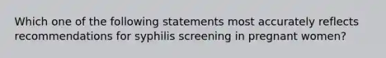 Which one of the following statements most accurately reflects recommendations for syphilis screening in pregnant women?