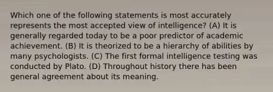 Which one of the following statements is most accurately represents the most accepted view of intelligence? (A) It is generally regarded today to be a poor predictor of academic achievement. (B) It is theorized to be a hierarchy of abilities by many psychologists. (C) The first formal intelligence testing was conducted by Plato. (D) Throughout history there has been general agreement about its meaning.