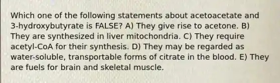 Which one of the following statements about acetoacetate and 3-hydroxybutyrate is FALSE? A) They give rise to acetone. B) They are synthesized in liver mitochondria. C) They require acetyl-CoA for their synthesis. D) They may be regarded as water-soluble, transportable forms of citrate in the blood. E) They are fuels for brain and skeletal muscle.