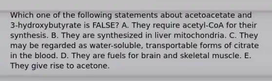 Which one of the following statements about acetoacetate and 3-hydroxybutyrate is FALSE? A. They require acetyl-CoA for their synthesis. B. They are synthesized in liver mitochondria. C. They may be regarded as water-soluble, transportable forms of citrate in the blood. D. They are fuels for brain and skeletal muscle. E. They give rise to acetone.