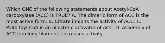 Which ONE of the following statements about Acetyl-CoA carboxylase (ACC) is TRUE? A. The dimeric form of ACC is the most active form. B. Citrate inhibits the activity of ACC. C. Palmitoyl-CoA is an allosteric activator of ACC. D. Assembly of ACC into long filaments increases activity.