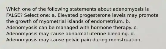 Which one of the following statements about adenomyosis is FALSE? Select one: a. Elevated progesterone levels may promote the growth of myometrial islands of endometrium. b. Adenomyosis can be managed with hormone therapy. c. Adenomyosis may cause abnormal uterine bleeding. d. Adenomyosis may cause pelvic pain during menstruation.