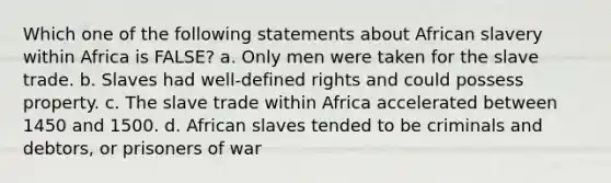 Which one of the following statements about African slavery within Africa is FALSE? a. Only men were taken for the slave trade. b. Slaves had well-defined rights and could possess property. c. The slave trade within Africa accelerated between 1450 and 1500. d. African slaves tended to be criminals and debtors, or prisoners of war