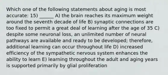 Which one of the following statements about aging is most accurate: 15) ______ A) the brain reaches its maximum weight around the seventh decade of life B) synaptic connections are too fixed to permit a great deal of learning after the age of 35 C) despite some neuronal loss, an unlimited number of neural pathways are available and ready to be developed; therefore, additional learning can occur throughout life D) increased efficiency of the sympathetic nervous system enhances the ability to learn E) learning throughout the adult and aging years is supported primarily by glial proliferation