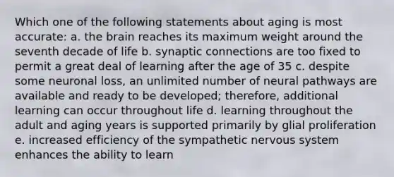 Which one of the following statements about aging is most accurate: a. the brain reaches its maximum weight around the seventh decade of life b. synaptic connections are too fixed to permit a great deal of learning after the age of 35 c. despite some neuronal loss, an unlimited number of neural pathways are available and ready to be developed; therefore, additional learning can occur throughout life d. learning throughout the adult and aging years is supported primarily by glial proliferation e. increased efficiency of the sympathetic nervous system enhances the ability to learn