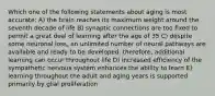 Which one of the following statements about aging is most accurate: A) the brain reaches its maximum weight around the seventh decade of life B) synaptic connections are too fixed to permit a great deal of learning after the age of 35 C) despite some neuronal loss, an unlimited number of neural pathways are available and ready to be developed; therefore, additional learning can occur throughout life D) increased efficiency of the sympathetic nervous system enhances the ability to learn E) learning throughout the adult and aging years is supported primarily by glial proliferation