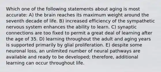 Which one of the following statements about aging is most accurate: A) the brain reaches its maximum weight around the seventh decade of life. B) increased efficiency of the sympathetic nervous system enhances the ability to learn. C) synaptic connections are too fixed to permit a great deal of learning after the age of 35. D) learning throughout the adult and aging years is supported primarily by glial proliferation. E) despite some neuronal loss, an unlimited number of neural pathways are available and ready to be developed; therefore, additional learning can occur throughout life.