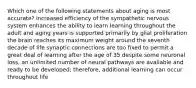 Which one of the following statements about aging is most accurate? increased efficiency of the sympathetic nervous system enhances the ability to learn learning throughout the adult and aging years is supported primarily by glial proliferation the brain reaches its maximum weight around the seventh decade of life synaptic connections are too fixed to permit a great deal of learning after the age of 35 despite some neuronal loss, an unlimited number of neural pathways are available and ready to be developed; therefore, additional learning can occur throughout life