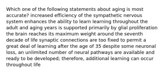 Which one of the following statements about aging is most accurate? increased efficiency of the sympathetic nervous system enhances the ability to learn learning throughout the adult and aging years is supported primarily by glial proliferation the brain reaches its maximum weight around the seventh decade of life synaptic connections are too fixed to permit a great deal of learning after the age of 35 despite some neuronal loss, an unlimited number of neural pathways are available and ready to be developed; therefore, additional learning can occur throughout life