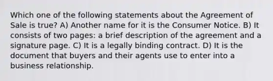 Which one of the following statements about the Agreement of Sale is true? A) Another name for it is the Consumer Notice. B) It consists of two pages: a brief description of the agreement and a signature page. C) It is a legally binding contract. D) It is the document that buyers and their agents use to enter into a business relationship.