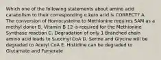 Which one of the following statements about amino acid catabolism to their corresponding α keto acid is CORRECT? A. The conversion of Homocysteine to Methionine requires SAM as a methyl donor B. Vitamin B 12 is required for the Methionine Synthase reaction C. Degradation of only 1 Branched chain amino acid leads to Succinyl CoA D. Serine and Glycine will be degraded to Acetyl CoA E. Histidine can be degraded to Glutamate and Fumerate