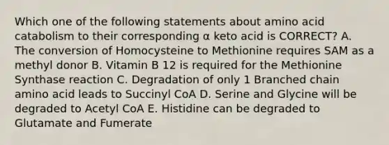 Which one of the following statements about amino acid catabolism to their corresponding α keto acid is CORRECT? A. The conversion of Homocysteine to Methionine requires SAM as a methyl donor B. Vitamin B 12 is required for the Methionine Synthase reaction C. Degradation of only 1 Branched chain amino acid leads to Succinyl CoA D. Serine and Glycine will be degraded to Acetyl CoA E. Histidine can be degraded to Glutamate and Fumerate