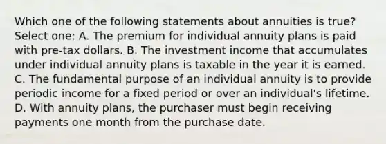 Which one of the following statements about annuities is true? Select one: A. The premium for individual annuity plans is paid with pre-tax dollars. B. The investment income that accumulates under individual annuity plans is taxable in the year it is earned. C. The fundamental purpose of an individual annuity is to provide periodic income for a fixed period or over an individual's lifetime. D. With annuity plans, the purchaser must begin receiving payments one month from the purchase date.