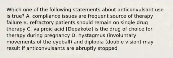 Which one of the following statements about anticonvulsant use is true? A. compliance issues are frequent source of therapy failure B. refractory patients should remain on single drug therapy C. valproic acid [Depakote] is the drug of choice for therapy during pregnancy D. nystagmus (involuntary movements of the eyeball) and diplopia (double vision) may result if anticonvulsants are abruptly stopped