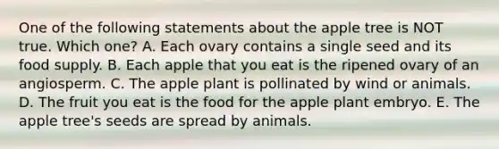 One of the following statements about the apple tree is NOT true. Which one? A. Each ovary contains a single seed and its food supply. B. Each apple that you eat is the ripened ovary of an angiosperm. C. The apple plant is pollinated by wind or animals. D. The fruit you eat is the food for the apple plant embryo. E. The apple tree's seeds are spread by animals.