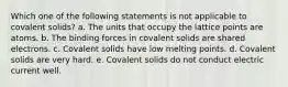 Which one of the following statements is not applicable to covalent solids? a. The units that occupy the lattice points are atoms. b. The binding forces in covalent solids are shared electrons. c. Covalent solids have low melting points. d. Covalent solids are very hard. e. Covalent solids do not conduct electric current well.