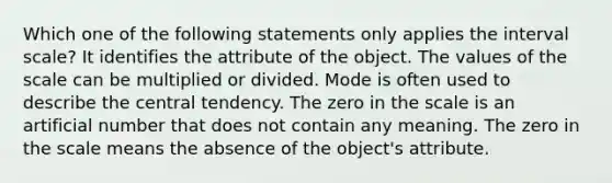 Which one of the following statements only applies the interval scale? It identifies the attribute of the object. The values of the scale can be multiplied or divided. Mode is often used to describe the central tendency. The zero in the scale is an artificial number that does not contain any meaning. The zero in the scale means the absence of the object's attribute.