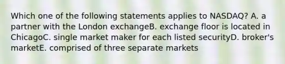 Which one of the following statements applies to NASDAQ? A. a partner with the London exchangeB. exchange floor is located in ChicagoC. single market maker for each listed securityD. broker's marketE. comprised of three separate markets