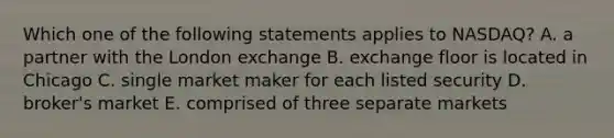 Which one of the following statements applies to NASDAQ? A. a partner with the London exchange B. exchange floor is located in Chicago C. single market maker for each listed security D. broker's market E. comprised of three separate markets