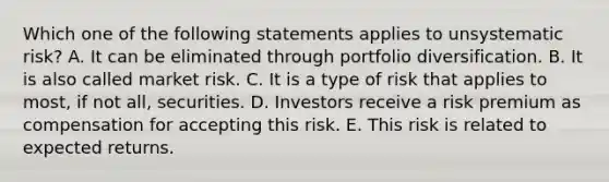 Which one of the following statements applies to unsystematic risk? A. It can be eliminated through portfolio diversification. B. It is also called market risk. C. It is a type of risk that applies to most, if not all, securities. D. Investors receive a risk premium as compensation for accepting this risk. E. This risk is related to expected returns.