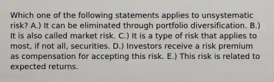 Which one of the following statements applies to unsystematic risk? A.) It can be eliminated through portfolio diversification. B.) It is also called market risk. C.) It is a type of risk that applies to most, if not all, securities. D.) Investors receive a risk premium as compensation for accepting this risk. E.) This risk is related to expected returns.