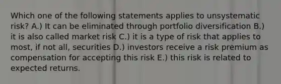 Which one of the following statements applies to unsystematic risk? A.) It can be eliminated through portfolio diversification B.) it is also called market risk C.) it is a type of risk that applies to most, if not all, securities D.) investors receive a risk premium as compensation for accepting this risk E.) this risk is related to expected returns.