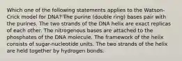 Which one of the following statements applies to the Watson-Crick model for DNA? The purine (double ring) bases pair with the purines. The two strands of the DNA helix are exact replicas of each other. The nitrogenous bases are attached to the phosphates of the DNA molecule. The framework of the helix consists of sugar-nucleotide units. The two strands of the helix are held together by hydrogen bonds.