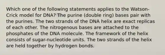 Which one of the following statements applies to the Watson-Crick model for DNA? The purine (double ring) bases pair with the purines. The two strands of the DNA helix are exact replicas of each other. The nitrogenous bases are attached to the phosphates of the DNA molecule. The framework of the helix consists of sugar-nucleotide units. The two strands of the helix are held together by hydrogen bonds.