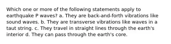 Which one or more of the following statements apply to earthquake P waves? a. They are back-and-forth vibrations like sound waves. b. They are transverse vibrations like waves in a taut string. c. They travel in straight lines through the earth's interior d. They can pass through the earth's core.