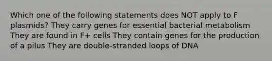 Which one of the following statements does NOT apply to F plasmids? They carry genes for essential bacterial metabolism They are found in F+ cells They contain genes for the production of a pilus They are double-stranded loops of DNA