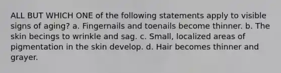 ALL BUT WHICH ONE of the following statements apply to visible signs of aging? a. Fingernails and toenails become thinner. b. The skin becings to wrinkle and sag. c. Small, localized areas of pigmentation in the skin develop. d. Hair becomes thinner and grayer.