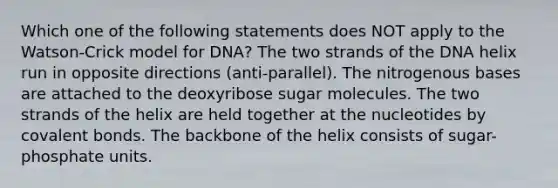 Which one of the following statements does NOT apply to the Watson-Crick model for DNA? The two strands of the DNA helix run in opposite directions (anti-parallel). The nitrogenous bases are attached to the deoxyribose sugar molecules. The two strands of the helix are held together at the nucleotides by <a href='https://www.questionai.com/knowledge/kWply8IKUM-covalent-bonds' class='anchor-knowledge'>covalent bonds</a>. The backbone of the helix consists of sugar-phosphate units.