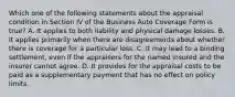 Which one of the following statements about the appraisal condition in Section IV of the Business Auto Coverage Form is true? A. It applies to both liability and physical damage losses. B. It applies primarily when there are disagreements about whether there is coverage for a particular loss. C. It may lead to a binding settlement, even if the appraisers for the named insured and the insurer cannot agree. D. It provides for the appraisal costs to be paid as a supplementary payment that has no effect on policy limits.