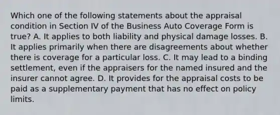 Which one of the following statements about the appraisal condition in Section IV of the Business Auto Coverage Form is true? A. It applies to both liability and physical damage losses. B. It applies primarily when there are disagreements about whether there is coverage for a particular loss. C. It may lead to a binding settlement, even if the appraisers for the named insured and the insurer cannot agree. D. It provides for the appraisal costs to be paid as a supplementary payment that has no effect on policy limits.