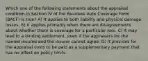 Which one of the following statements about the appraisal condition in Section IV of the Business Auto Coverage Form (BACF) is true? A) It applies to both liability and physical damage losses. B) It applies primarily when there are disagreements about whether there is coverage for a particular loss. C) It may lead to a binding settlement, even if the appraisers for the named insured and the insurer cannot agree. D) It provides for the appraisal costs to be paid as a supplementary payment that has no effect on policy limits.