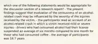 which one of the following statements would be appropriate for the discussion section of a research report? - The present findings suggest that evaluation of the seriousness of an alcohol-related crash may be influenced by the severity of the injuries received by the victim. - the participants read an account of an alcohol-related crash in which a victim received mild or severe injuries - drivers who had consumed alcohol had their license suspended an average of six months compared to one month for those who had consumed coffee - the average of participants was 18.7 years