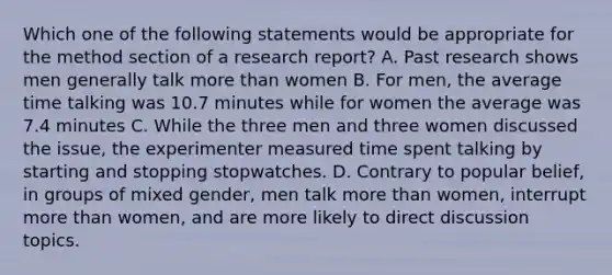 Which one of the following statements would be appropriate for the method section of a research report? A. Past research shows men generally talk more than women B. For men, the average time talking was 10.7 minutes while for women the average was 7.4 minutes C. While the three men and three women discussed the issue, the experimenter measured time spent talking by starting and stopping stopwatches. D. Contrary to popular belief, in groups of mixed gender, men talk more than women, interrupt more than women, and are more likely to direct discussion topics.