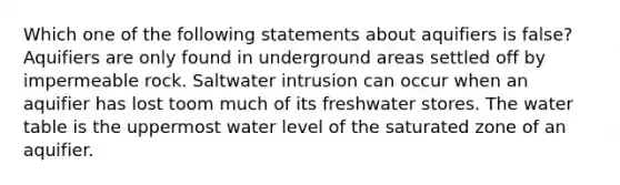 Which one of the following statements about aquifiers is false? Aquifiers are only found in underground areas settled off by impermeable rock. Saltwater intrusion can occur when an aquifier has lost toom much of its freshwater stores. <a href='https://www.questionai.com/knowledge/kra6qgcwqy-the-water-table' class='anchor-knowledge'>the water table</a> is the uppermost water level of the saturated zone of an aquifier.