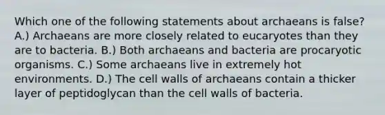 Which one of the following statements about archaeans is false? A.) Archaeans are more closely related to eucaryotes than they are to bacteria. B.) Both archaeans and bacteria are procaryotic organisms. C.) Some archaeans live in extremely hot environments. D.) The cell walls of archaeans contain a thicker layer of peptidoglycan than the cell walls of bacteria.