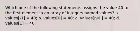 Which one of the following statements assigns the value 40 to the first element in an array of integers named values? a. values[-1] = 40; b. values[0] = 40; c. values[null] = 40; d. values[1] = 40;