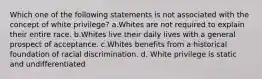 Which one of the following statements is not associated with the concept of white privilege? a.Whites are not required to explain their entire race. b.Whites live their daily lives with a general prospect of acceptance. c.Whites benefits from a historical foundation of racial discrimination. d. White privilege is static and undifferentiated