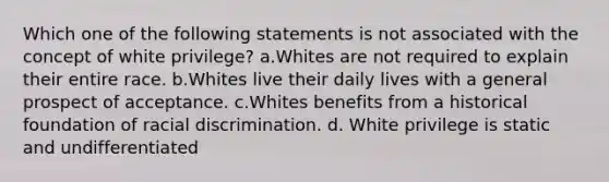 Which one of the following statements is not associated with the concept of white privilege? a.Whites are not required to explain their entire race. b.Whites live their daily lives with a general prospect of acceptance. c.Whites benefits from a historical foundation of racial discrimination. d. White privilege is static and undifferentiated