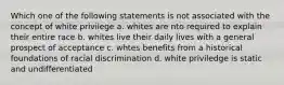 Which one of the following statements is not associated with the concept of white privilege a. whites are nto required to explain their entire race b. whites live their daily lives with a general prospect of acceptance c. whtes benefits from a historical foundations of racial discrimination d. white priviledge is static and undifferentiated