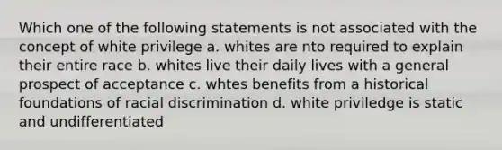 Which one of the following statements is not associated with the concept of white privilege a. whites are nto required to explain their entire race b. whites live their daily lives with a general prospect of acceptance c. whtes benefits from a historical foundations of racial discrimination d. white priviledge is static and undifferentiated