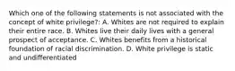 Which one of the following statements is not associated with the concept of white privilege?: A. Whites are not required to explain their entire race. B. Whites live their daily lives with a general prospect of acceptance. C. Whites benefits from a historical foundation of racial discrimination. D. White privilege is static and undifferentiated