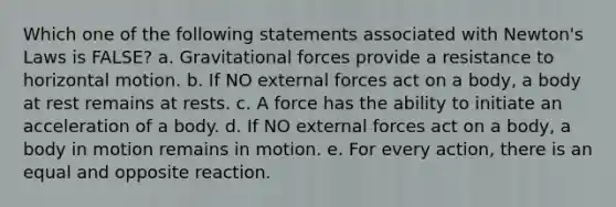 Which one of the following statements associated with Newton's Laws is FALSE? a. Gravitational forces provide a resistance to horizontal motion. b. If NO external forces act on a body, a body at rest remains at rests. c. A force has the ability to initiate an acceleration of a body. d. If NO external forces act on a body, a body in motion remains in motion. e. For every action, there is an equal and opposite reaction.