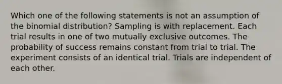 Which one of the following statements is not an assumption of <a href='https://www.questionai.com/knowledge/kCdwIax7FU-the-binomial' class='anchor-knowledge'>the binomial</a> distribution? Sampling is with replacement. Each trial results in one of two mutually exclusive outcomes. The probability of success remains constant from trial to trial. The experiment consists of an identical trial. Trials are independent of each other.