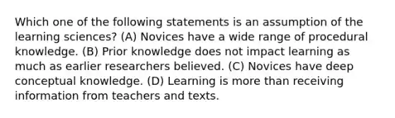 Which one of the following statements is an assumption of the learning sciences? (A) Novices have a wide range of procedural knowledge. (B) Prior knowledge does not impact learning as much as earlier researchers believed. (C) Novices have deep conceptual knowledge. (D) Learning is more than receiving information from teachers and texts.