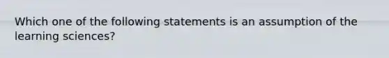 Which one of the following statements is an assumption of the learning sciences?