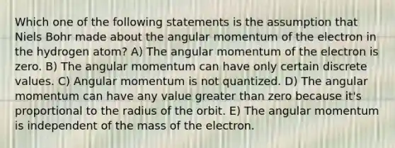 Which one of the following statements is the assumption that Niels Bohr made about the angular momentum of the electron in the hydrogen atom? A) The angular momentum of the electron is zero. B) The angular momentum can have only certain discrete values. C) Angular momentum is not quantized. D) The angular momentum can have any value greater than zero because it's proportional to the radius of the orbit. E) The angular momentum is independent of the mass of the electron.